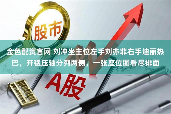 金色配资官网 刘冲坐主位左手刘亦菲右手迪丽热巴，开毯压轴分列两侧，一张座位图看尽排面