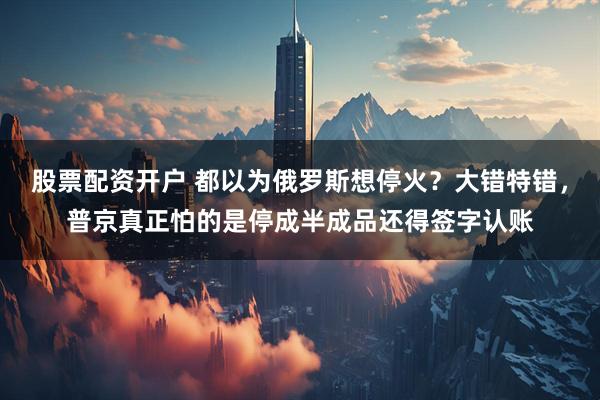 股票配资开户 都以为俄罗斯想停火？大错特错，普京真正怕的是停成半成品还得签字认账