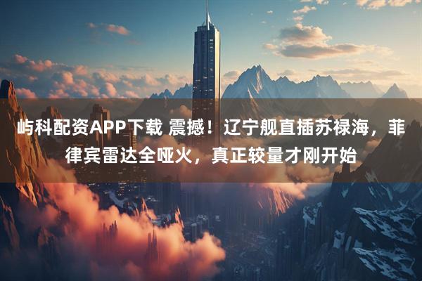 屿科配资APP下载 震撼！辽宁舰直插苏禄海，菲律宾雷达全哑火，真正较量才刚开始