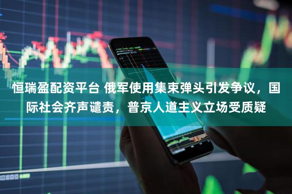 恒瑞盈配资平台 俄军使用集束弹头引发争议，国际社会齐声谴责，普京人道主义立场受质疑