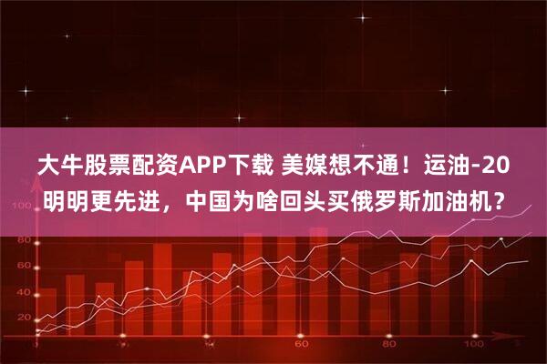 大牛股票配资APP下载 美媒想不通！运油-20明明更先进，中国为啥回头买俄罗斯加油机？