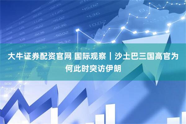 大牛证券配资官网 国际观察｜沙土巴三国高官为何此时突访伊朗